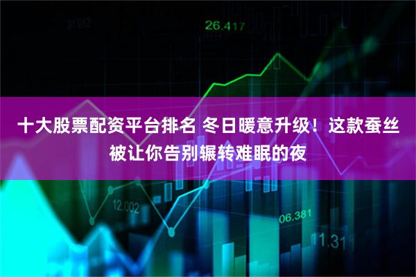 十大股票配资平台排名 冬日暖意升级！这款蚕丝被让你告别辗转难眠的夜