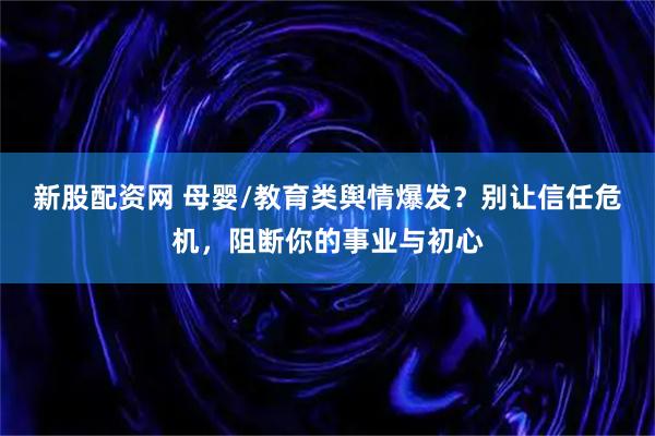 新股配资网 母婴/教育类舆情爆发？别让信任危机，阻断你的事业与初心
