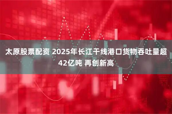 太原股票配资 2025年长江干线港口货物吞吐量超42亿吨 再创新高