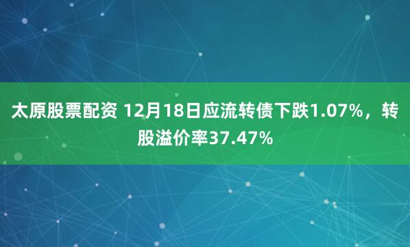 太原股票配资 12月18日应流转债下跌1.07%，转股溢价率37.47%