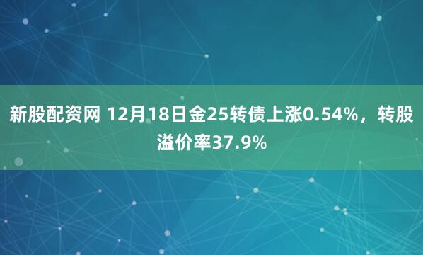 新股配资网 12月18日金25转债上涨0.54%，转股溢价率37.9%