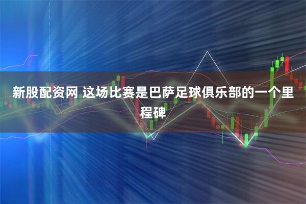 新股配资网 这场比赛是巴萨足球俱乐部的一个里程碑