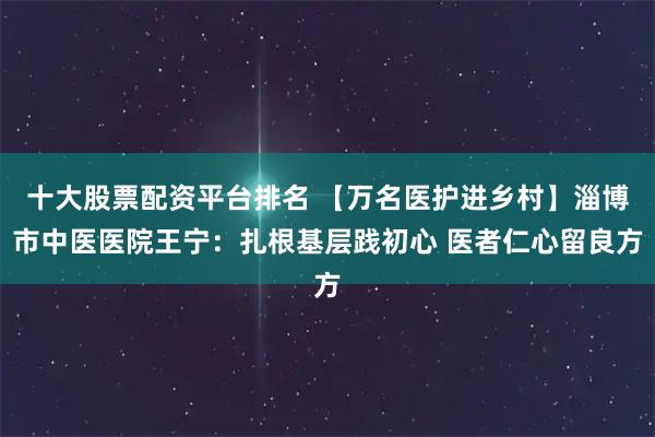 十大股票配资平台排名 【万名医护进乡村】淄博市中医医院王宁：扎根基层践初心 医者仁心留良方