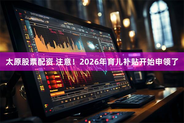 太原股票配资 注意！2026年育儿补贴开始申领了