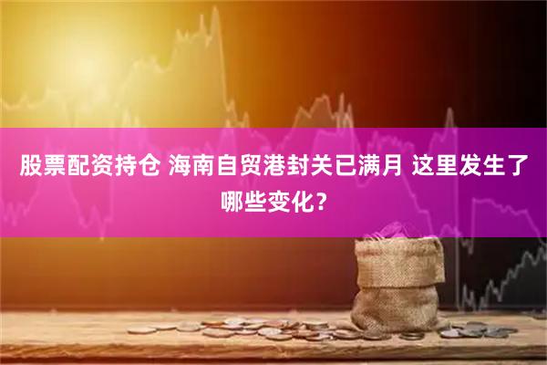股票配资持仓 海南自贸港封关已满月 这里发生了哪些变化？
