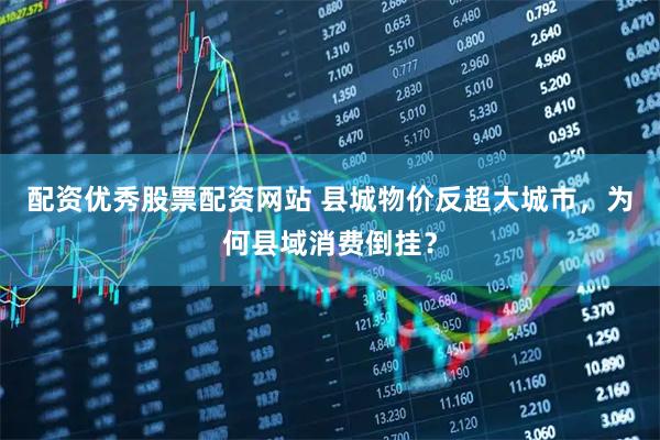 配资优秀股票配资网站 县城物价反超大城市，为何县域消费倒挂？