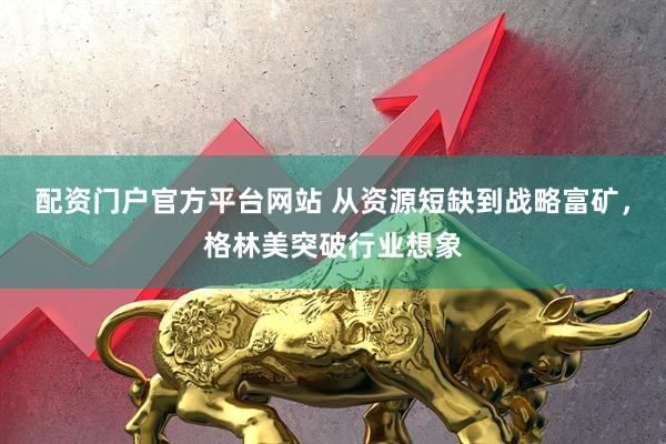 配资门户官方平台网站 从资源短缺到战略富矿，格林美突破行业想象