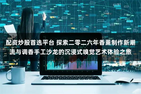 配资炒股首选平台 探索二零二六年香薰制作新潮流与调香手工沙龙的沉浸式嗅觉艺术体验之旅