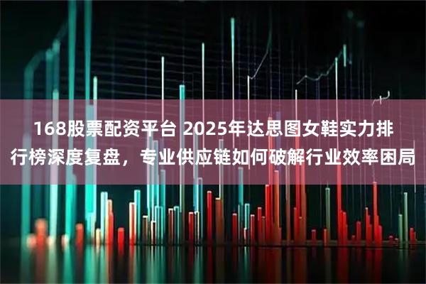 168股票配资平台 2025年达思图女鞋实力排行榜深度复盘，专业供应链如何破解行业效率困局