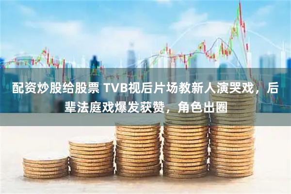配资炒股给股票 TVB视后片场教新人演哭戏，后辈法庭戏爆发获赞，角色出圈