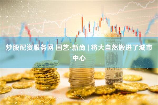 炒股配资服务网 国艺·新尚 | 将大自然搬进了城市中心