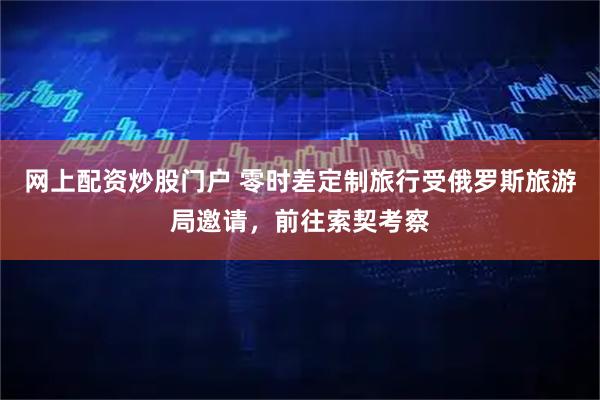 网上配资炒股门户 零时差定制旅行受俄罗斯旅游局邀请，前往索契考察