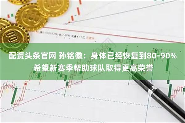 配资头条官网 孙铭徽：身体已经恢复到80-90% 希望新赛季帮助球队取得更高荣誉